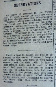 A close up of a newspaper article entitled 'Observations'. The text reads ' An object of interest in the Town Hall, Tiverton, during the past few days has been the bell from the H.M Minesweeper 'Tiverton', which after splendid work in the Great War has gone to the shipbreakers' yard at Portsmouth. The Right Hon. F. D. Acland secure the bell, and made a present of it to Tiverton Town Council. Wherever it is hung it will form a worthy reminder of the part the 'Tiverton', in common with other craft of a newly-formed fleet played in keeping the seas clear for our battle and merchant ships. About a foot in height the bell is inscribed in the name 'Tiverton', deeply cut in the metal and filled in with black enamel, and the date 1918. it has a high pitched note, and is case in the usual bell metal - a mixture of copper and tin. in olden times bells had more uses than at the present dat; they summoned soldiers to arms, called citizens to the senate, and Christians to church. On board ship the still sound the watches.' 