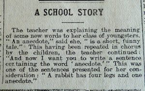 An excerpt from a newspaper, black print on white paper, reads 'A School Story' - The teacher was explaining the meaning of some new words to her class of youngsters. 'An anecdote' said she, 'is a short, funny tale.' This having been repeated in chorus by the children, the teacher continued: 'And now I want you to write a sentence containing the word 'anecdote'.' This was one of the sentences presented for her consideration: 'A rabbit has four leg and one anecdote.'