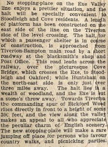 Newspaper cutting reads: 'No stopping-place on the Exe Valley line enjoys a prettier situation, and the halt will be specially convenient to Stoodleigh and Cove residents. A length of platform has been constructed on the east side of the line on the Tiverton side of the level crossing. The halt, for which a passenger shelter is in course of construction, is approached from Tiverton-Bampton main road by a short roadway at the blacksmith's shop and Post office. This road leads across the railway, over the picturesque Cove Bridge, which crosses the Exe, to Stoodleigh and Oakford; while Huntsham, on the north-east side is only just over three miles away. The halt lies in a wealth of woodland, and the Exe is but a stone's throw away. Towards Tiverton the commanding spur of Bickford Wood rises directly in front to a height of some 300 feet, and the view along the valley makes an appeal to all who appreciate the peculiar charm of English scenery. The new stopping-place will make a rare jumping off place for persons who favour country walks, and picnicking parties.' 